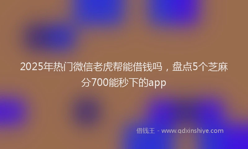 2025年热门微信老虎帮能借钱吗，盘点5个芝麻分700能秒下的app
