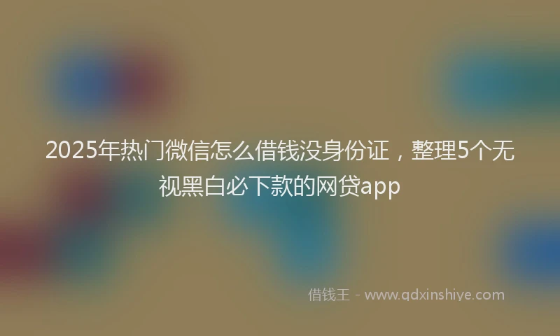 2025年热门微信怎么借钱没身份证，整理5个无视黑白必下款的网贷app