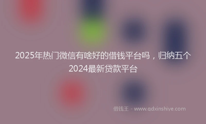 2025年热门微信有啥好的借钱平台吗，归纳五个2024最新贷款平台