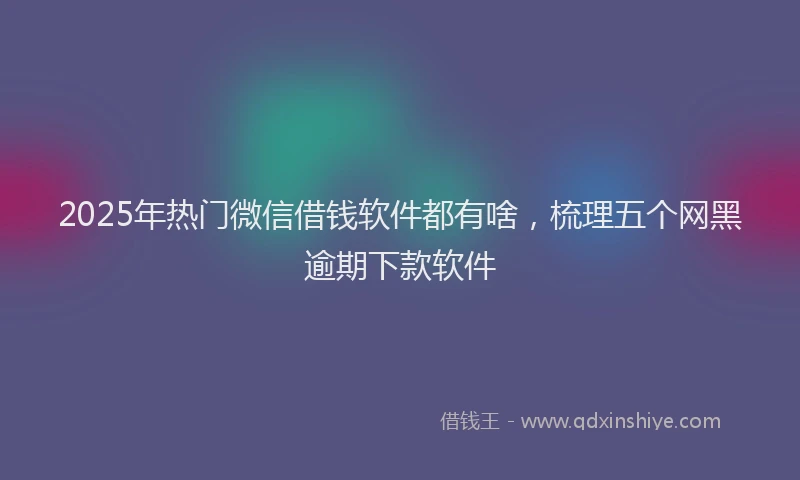 2025年热门微信借钱软件都有啥，梳理五个网黑逾期下款软件