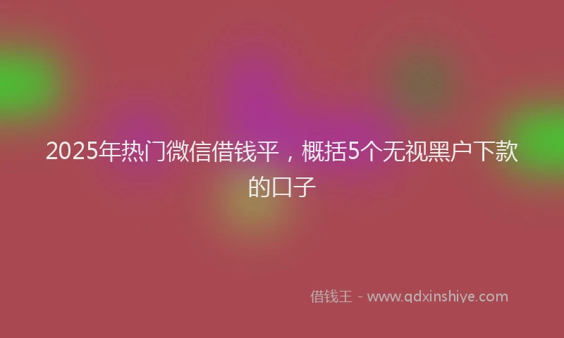 2025年热门微信借钱平，概括5个无视黑户下款的口子
