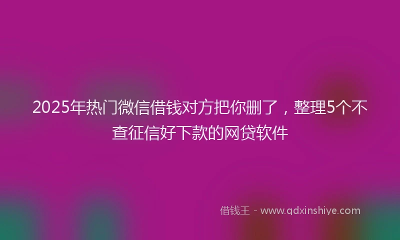 2025年热门微信借钱对方把你删了，整理5个不查征信好下款的网贷软件