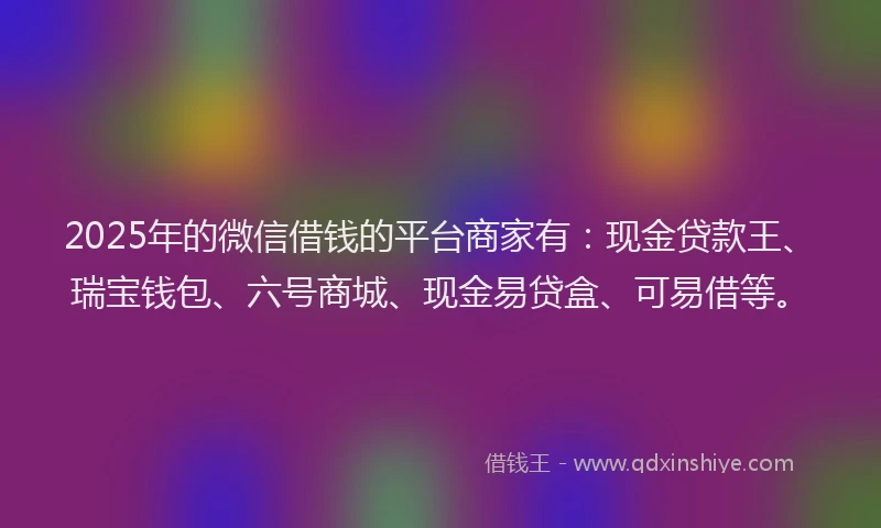 2025年的微信借钱的平台商家有：现金贷款王、瑞宝钱包、六号商城、现金易贷盒、可易借等。