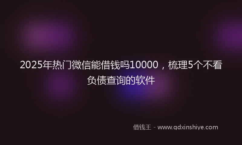 2025年热门微信能借钱吗10000，梳理5个不看负债查询的软件