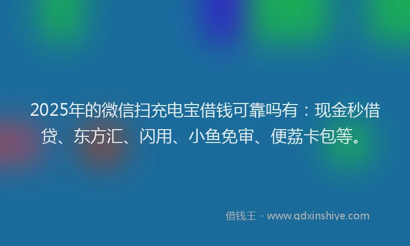2025年的微信扫充电宝借钱可靠吗有：现金秒借贷、东方汇、闪用、小鱼免审、便荔卡包等。