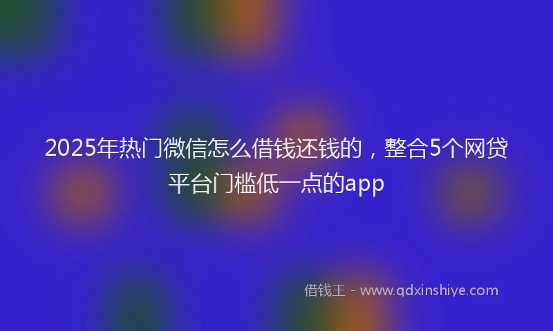 2025年热门微信怎么借钱还钱的，整合5个网贷平台门槛低一点的app