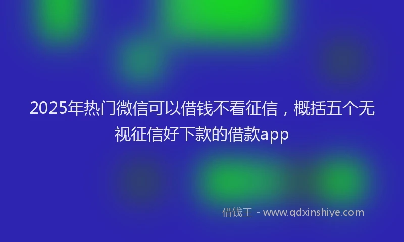 2025年热门微信可以借钱不看征信，概括五个无视征信好下款的借款app