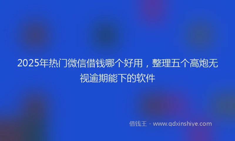 2025年热门微信借钱哪个好用，整理五个高炮无视逾期能下的软件