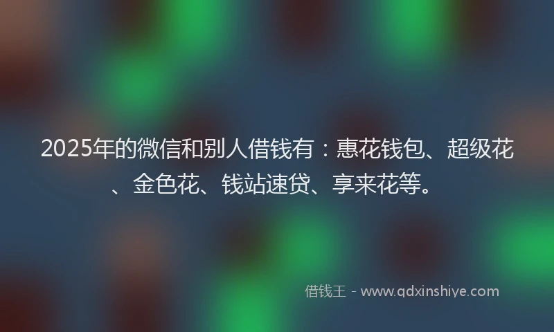 2025年的微信和别人借钱有：惠花钱包、超级花、金色花、钱站速贷、享来花等。