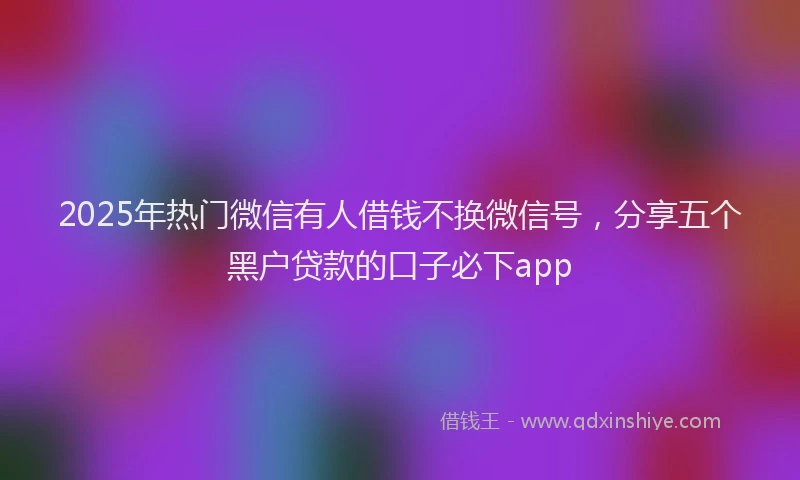 2025年热门微信有人借钱不换微信号，分享五个黑户贷款的口子必下app