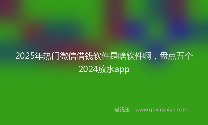 2025年热门微信借钱软件是啥软件啊，盘点五个2024放水app