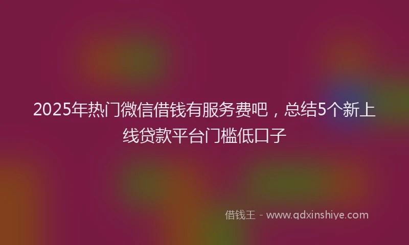 2025年热门微信借钱有服务费吧，总结5个新上线贷款平台门槛低口子