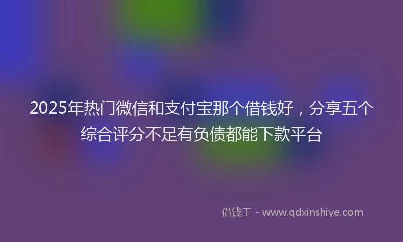 2025年热门微信和支付宝那个借钱好，分享五个综合评分不足有负债都能下款平台