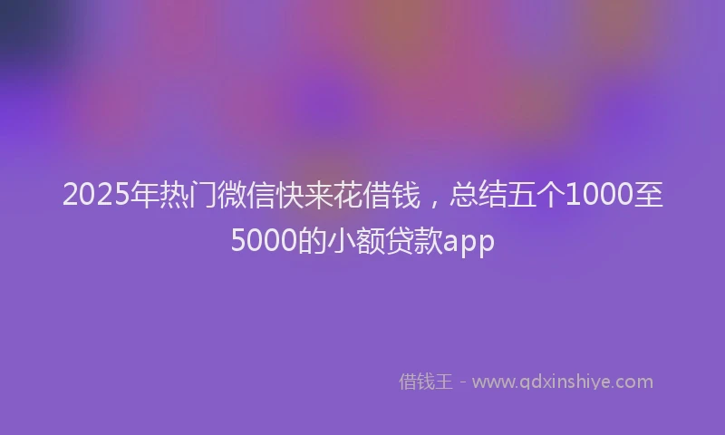 2025年热门微信快来花借钱，总结五个1000至5000的小额贷款app