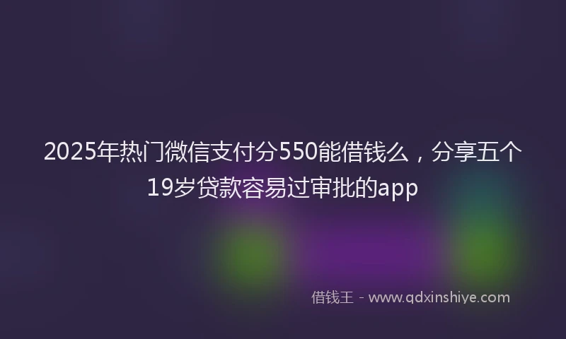 2025年热门微信支付分550能借钱么，分享五个19岁贷款容易过审批的app