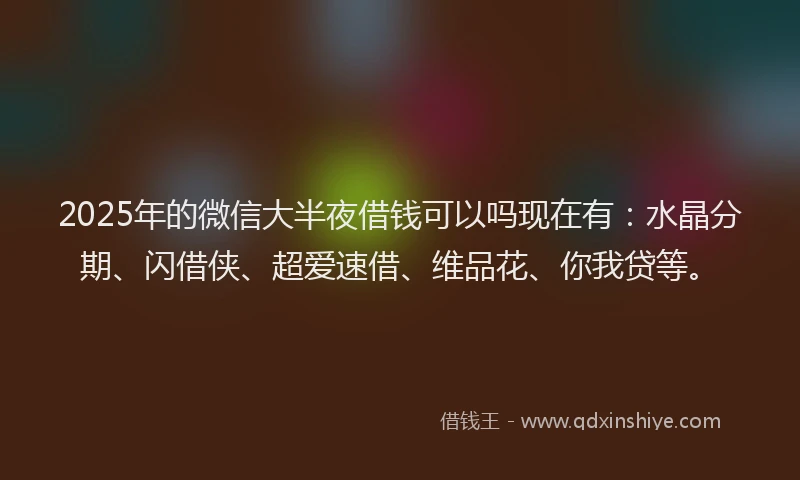 2025年的微信大半夜借钱可以吗现在有：水晶分期、闪借侠、超爱速借、维品花、你我贷等。
