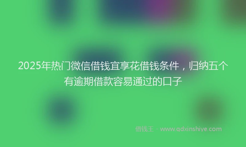 2025年热门微信借钱宜享花借钱条件，归纳五个有逾期借款容易通过的口子