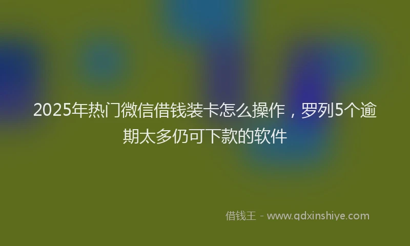 2025年热门微信借钱装卡怎么操作，罗列5个逾期太多仍可下款的软件