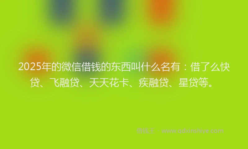 2025年的微信借钱的东西叫什么名有：借了么快贷、飞融贷、天天花卡、疾融贷、星贷等。