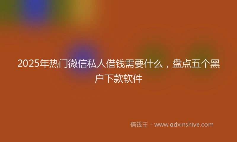 2025年热门微信私人借钱需要什么，盘点五个黑户下款软件