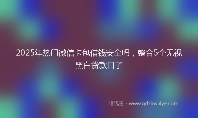 2025年热门微信卡包借钱安全吗，整合5个无视黑白贷款口子