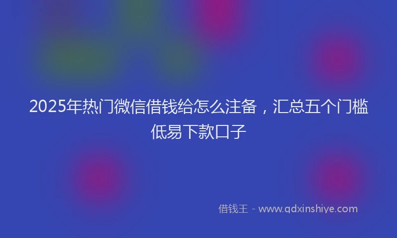 2025年热门微信借钱给怎么注备，汇总五个门槛低易下款口子