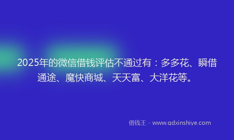 2025年的微信借钱评估不通过有：多多花、瞬借通途、魔快商城、天天富、大洋花等。
