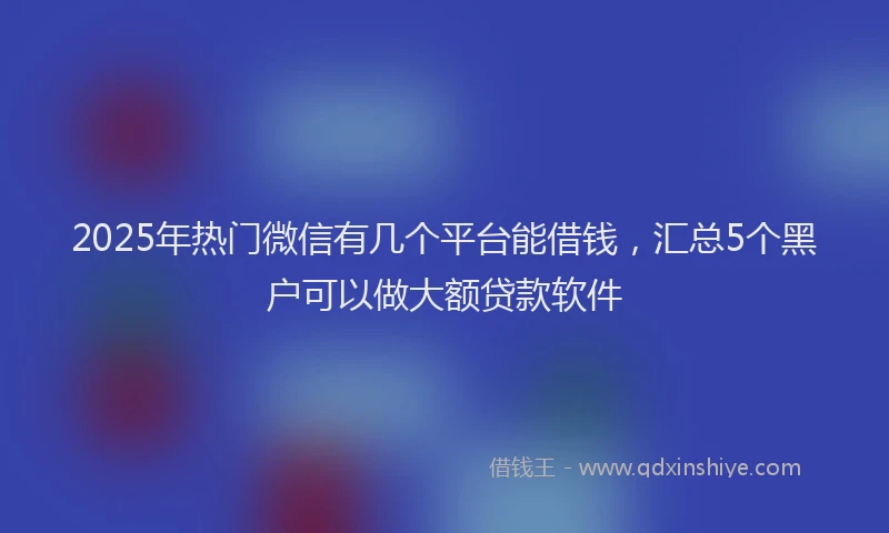 2025年热门微信有几个平台能借钱，汇总5个黑户可以做大额贷款软件