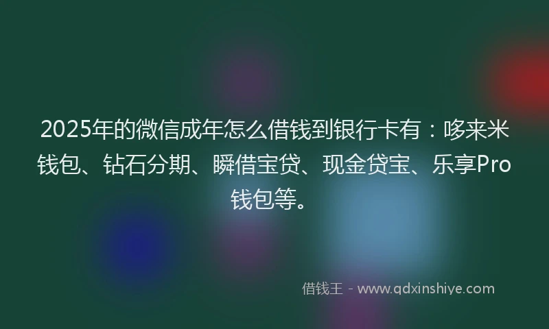 2025年的微信成年怎么借钱到银行卡有：哆来米钱包、钻石分期、瞬借宝贷、现金贷宝、乐享Pro钱包等。