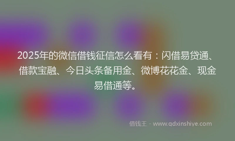 2025年的微信借钱征信怎么看有：闪借易贷通、借款宝融、今日头条备用金、微博花花金、现金易借通等。