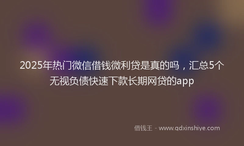 2025年热门微信借钱微利贷是真的吗，汇总5个无视负债快速下款长期网贷的app