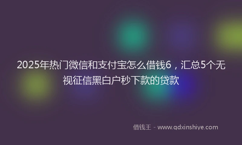 2025年热门微信和支付宝怎么借钱6，汇总5个无视征信黑白户秒下款的贷款