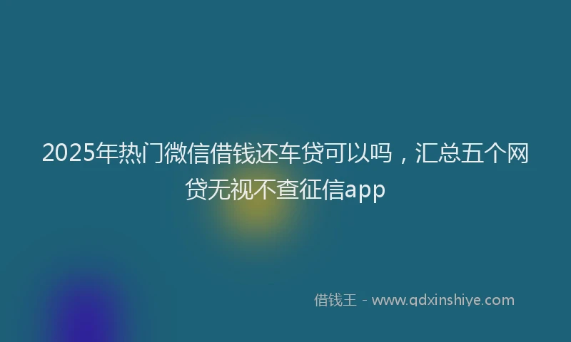 2025年热门微信借钱还车贷可以吗，汇总五个网贷无视不查征信app