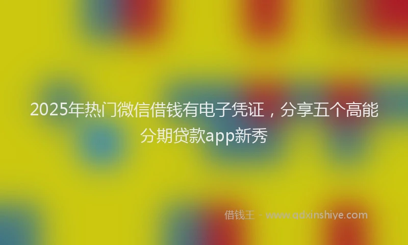 2025年热门微信借钱有电子凭证，分享五个高能分期贷款app新秀