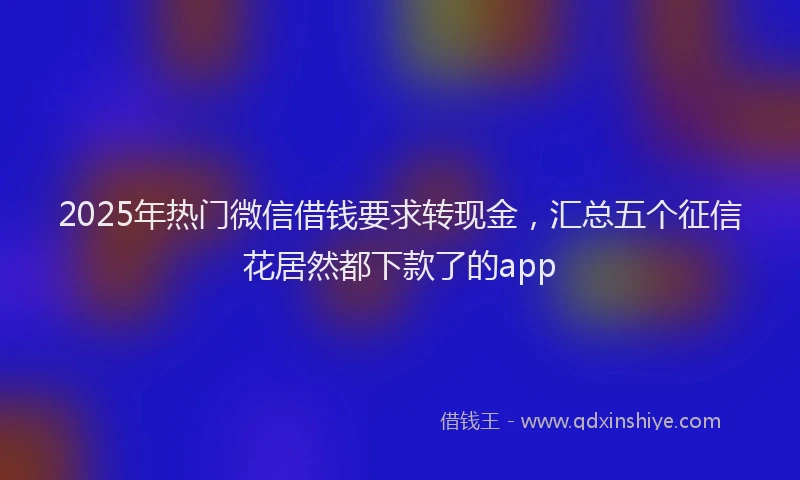 2025年热门微信借钱要求转现金，汇总五个征信花居然都下款了的app
