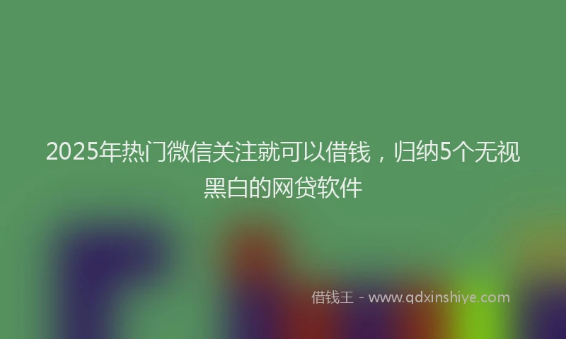 2025年热门微信关注就可以借钱，归纳5个无视黑白的网贷软件