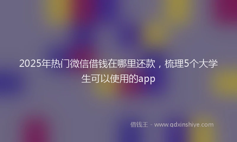2025年热门微信借钱在哪里还款，梳理5个大学生可以使用的app