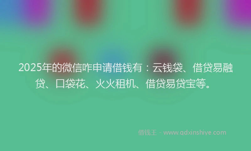 2025年的微信咋申请借钱有：云钱袋、借贷易融贷、口袋花、火火租机、借贷易贷宝等。
