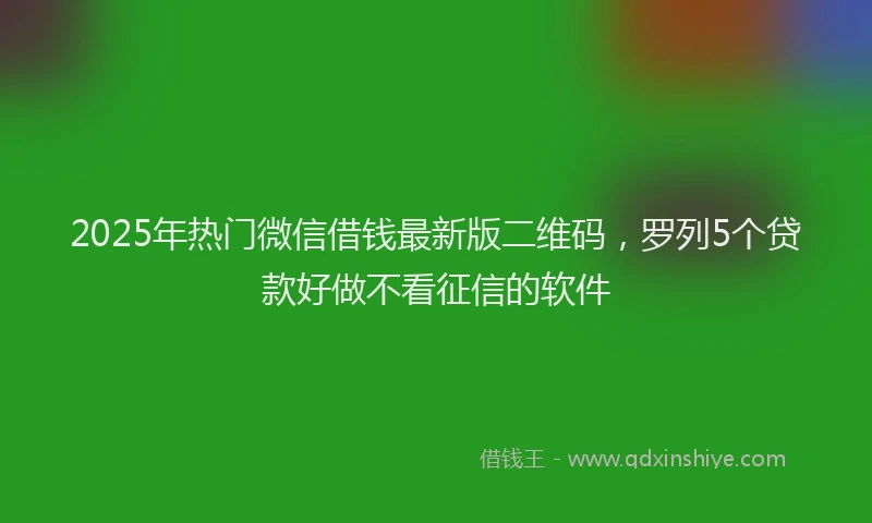 2025年热门微信借钱最新版二维码，罗列5个贷款好做不看征信的软件