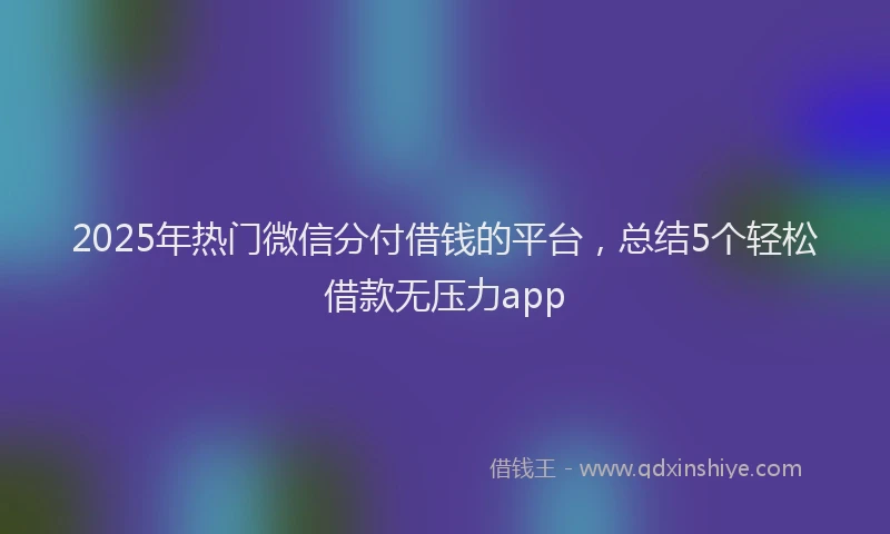 2025年热门微信分付借钱的平台，总结5个轻松借款无压力app