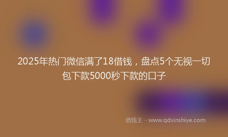 2025年热门微信满了18借钱，盘点5个无视一切包下款5000秒下款的口子