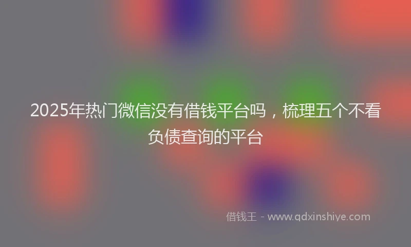 2025年热门微信没有借钱平台吗，梳理五个不看负债查询的平台