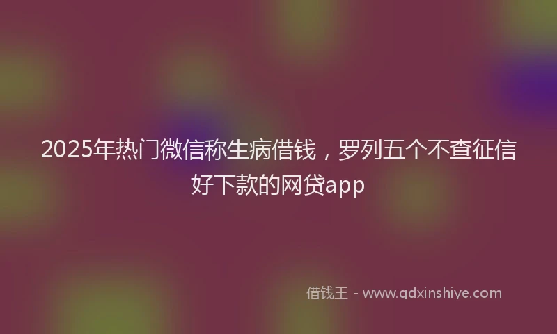 2025年热门微信称生病借钱，罗列五个不查征信好下款的网贷app