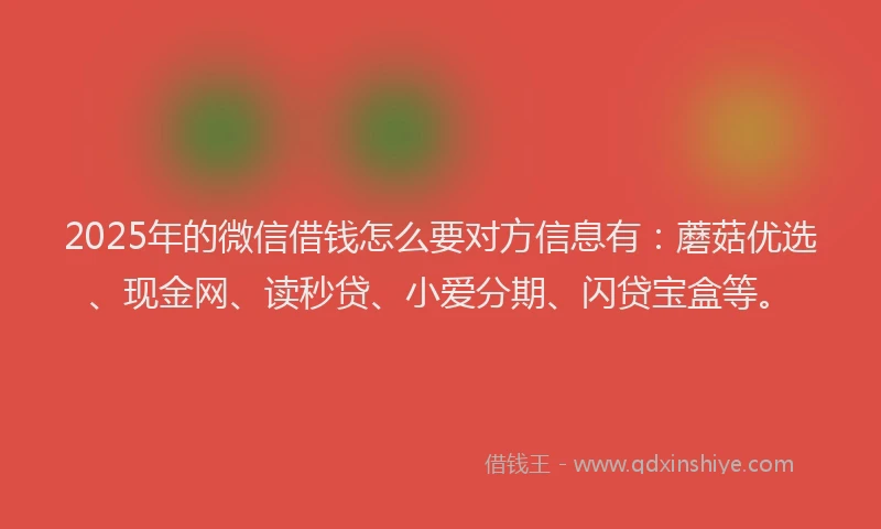 2025年的微信借钱怎么要对方信息有：蘑菇优选、现金网、读秒贷、小爱分期、闪贷宝盒等。