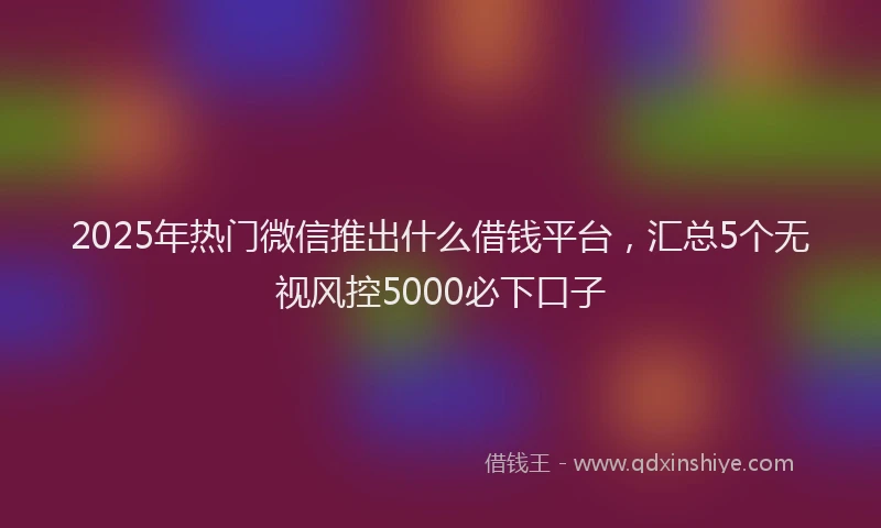 2025年热门微信推出什么借钱平台，汇总5个无视风控5000必下口子