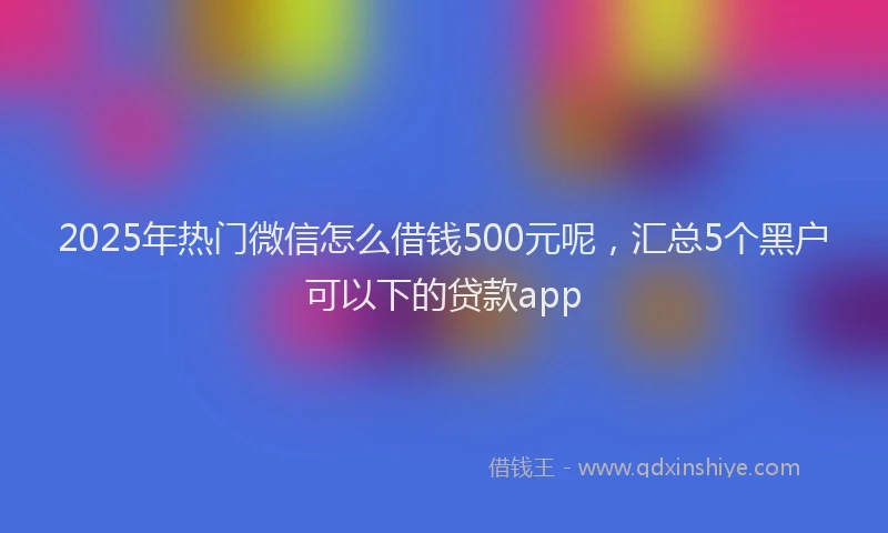 2025年热门微信怎么借钱500元呢，汇总5个黑户可以下的贷款app