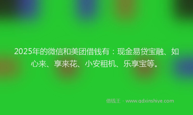 2025年的微信和美团借钱有：现金易贷宝融、如心来、享来花、小安租机、乐享宝等。