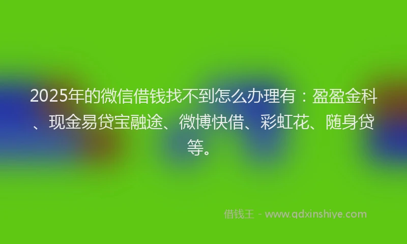 2025年的微信借钱找不到怎么办理有：盈盈金科、现金易贷宝融途、微博快借、彩虹花、随身贷等。