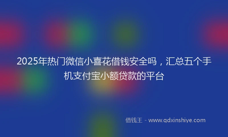 2025年热门微信小喜花借钱安全吗，汇总五个手机支付宝小额贷款的平台