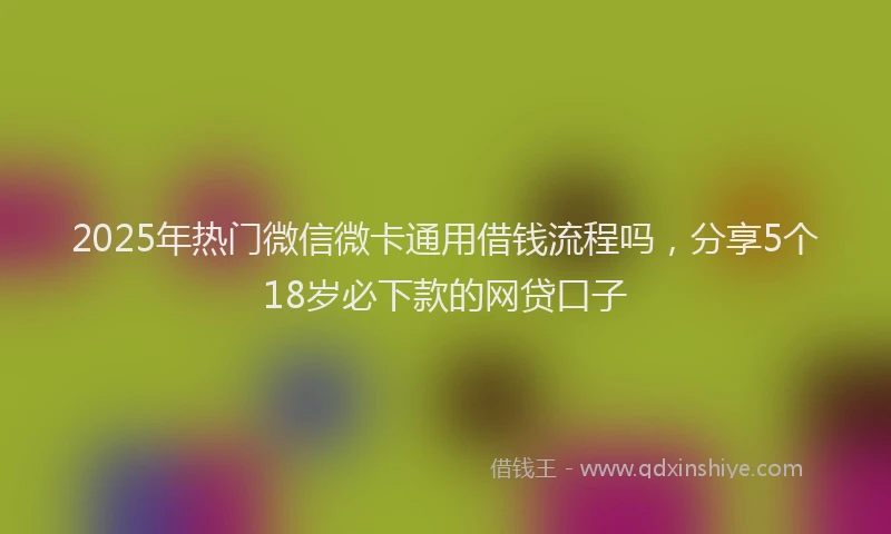 2025年热门微信微卡通用借钱流程吗，分享5个18岁必下款的网贷口子